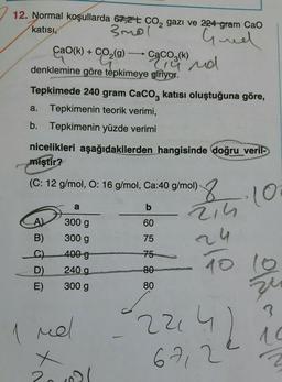 12. Normal koşullarda 67,2 t CO₂ gazı ve 224-gram CaO
katısı,
3mol
Gued
CaO(k) + CO,(g) CaCO3(k)
denklemine göre tepkimeye giriyor.
A)
B)
C)
D)
E)
Tepkimede 240 gram CaCO3 katısı oluştuğuna göre,
a. Tepkimenin teorik verimi,
b. Tepkimenin yüzde verimi
nicelikleri aşağıdakilerden hangisinde doğru veril-
miştir?
po
(C: 12 g/mol, O: 16 g/mol, Ca:40 g/mol)
a
300 g
300 g
400-g
240 g
300 g
19 nd
Mel
x
20.021
b
60
75
75
80
80
8.10
214
24
10 10
zu
?
42
224
6712