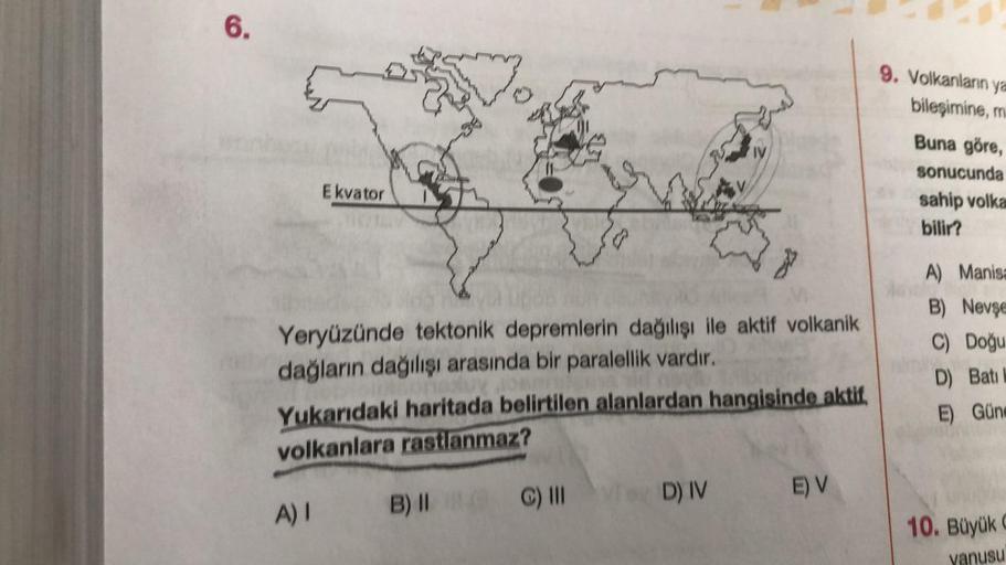 6.
Ekvator
Yeryüzünde tektonik depremlerin dağılışı ile aktif volkanik
dağların dağılışı arasında bir paralellik vardır.
Yukarıdaki haritada belirtilen alanlardan hangisinde aktif,
volkanlara rastlanmaz?
A) I
B) II
C) III
Tey D) IV
D) IV
E) V
9. Volkanları