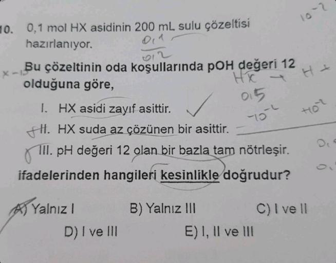 10. 0,1 mol HX asidinin 200 mL sulu çözeltisi
hazırlanıyor.
x-13
Bu çözeltinin oda koşullarında pOH değeri 12
olduğuna göre,
HX
I. HX asidi zayıf asittir.
HI. HX suda az çözünen bir asittir.
III. pH değeri 12 olan bir bazla tam nötrleşir.
ifadelerinden han