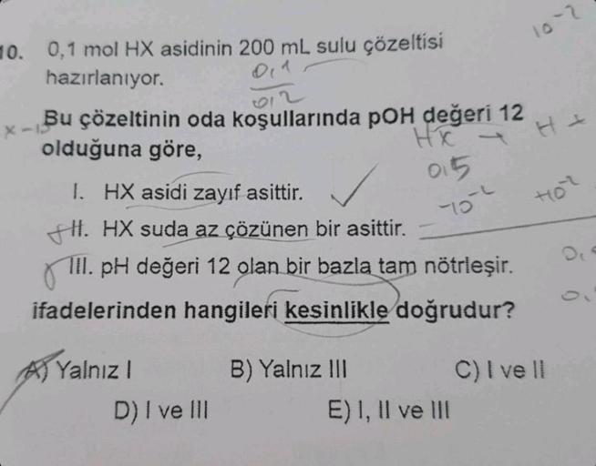 10. 0,1 mol HX asidinin 200 mL sulu çözeltisi
hazırlanıyor.
x-13
Bu çözeltinin oda koşullarında pOH değeri 12
olduğuna göre,
HX
I. HX asidi zayıf asittir.
HI. HX suda az çözünen bir asittir.
III. pH değeri 12 olan bir bazla tam nötrleşir.
ifadelerinden han