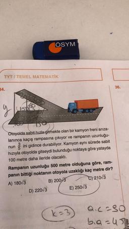 TYT/TEMEL MATEMATİK
34.
ÖSYM
g
150
Otoyolda sabit hızla gitmekte olan bir kamyon freni arıza-
lanınca kaçış rampasına çıkıyor ve rampanın uzunluğu-
3
nun ini gidince durabiliyor. Kamyon aynı sürede sabit
5
hızıyla otoyolda gitseydi bulunduğu noktaya göre yatayda
100 metre daha ileride olacaktı.
Rampanın uzunluğu 500 metre olduğuna göre, ram-
panın bittiği noktanın otoyola uzaklığı kaç metre dir?
A) 180 3
B) 2003
C) 210√3
D) 220√3
E) 250/3
k=3
36.
Q.c=30
bia=43