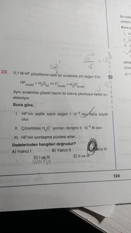 22.
HF
6'
0,1 M HF çözeltisinin belli bir sıcaklıkta pH değeri 5'tir.
2
(suda)
To
+ H₂O(s) = F(s
(suda)
D) I ve III
+ H₂O(suda)
R
Aynı sıcaklıkta çözelti hacmi iki katına çıkıncaya kadar su
ekleniyor.
Buna göre,
www
215
1. HF'nin asitlik sabiti değeri 1-10 dan daha büyük
olur.
II. Çözeltideki H₂O* iyonları derişimi 5.10-6 M olur.
III. HF'nin iyonlaşma yüzdesi artar.
ifadelerinden hangileri doğrudur?
A) Yalnız I
B) Yalnız II
C)Yalnız III
E) II ve lit
A
124
Bu hatla
yotlarla
Buna g
Al
II. D
III. G
E
yarg
(Elek
A) Y