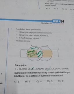 ü-
3.
Aşağıdaki Venn şemasında;
B harfiyle başlayan isimler kümesi A,
N harfiyle biten isimler kümesi B,
Kümeler-III
.. 5 harfli isimler kümesi C
ile gösterilmiştir.
Brak
Borg
seen
TEST 84
Buna göre,
D = {BURAK, BERÉN, KAĞAN, BORAN, KENAN, SÍNAN}
kümesinin elemanlarından kaç tanesi şekildeki boya-
li bölgeler ile gösterilen kümenin elemanıdır?
A) 6 B) 5
C) 4
D) 3 E) 2