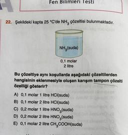 Fen Bilimleri Testi
22. Şekildeki kapta 25 °C'de NH3 çözeltisi bulunmaktadır.
mio idip Disbi
NH3(suda)
0,1 molar
2 litre
Bu çözeltiye aynı koşullarda aşağıdaki çözeltilerden
hangisinin eklenmesiyle oluşan karışım tampon çözelti
özelliği gösterir?
A) 0,1 molar 1 litre HCl(suda)
B) 0,1 molar 2 litre HCl(suda)
C) 0,2 molar 1 litre HNO3(suda)
D) 0,2 molar 2 litre HNO3(suda)
E) 0,1 molar 2 litre CH₂COOH(suda)
1000
ses
these imoon qsX (A
Tasvik 8
Isho (0