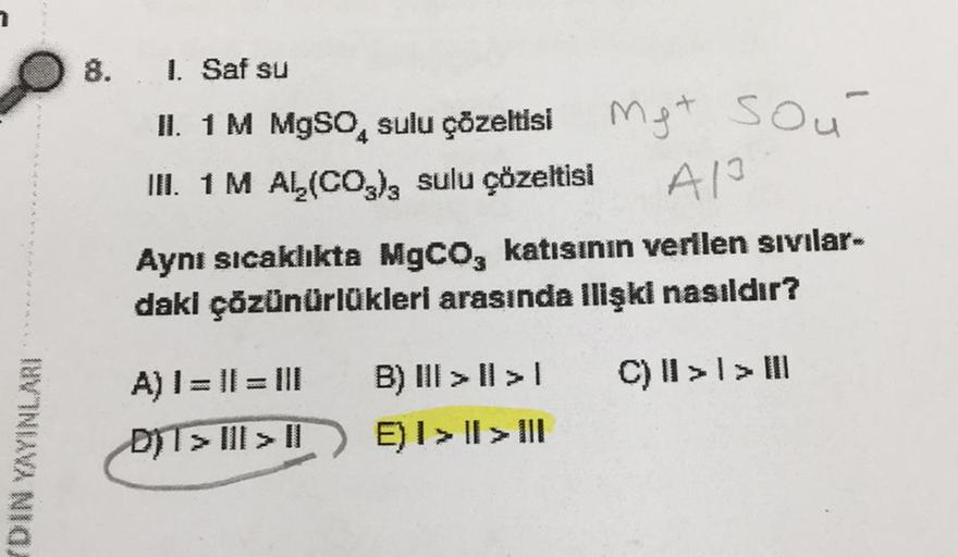 DVINIAVA NIG
8.
1. Saf su
II. 1 M MgSO sulu çözeltisi
III. 1 M AL₂(CO3)3 sulu çözeltisi
A) | = || = ||
DIT> III > II
Met
A1³
Aynı sıcaklıkta MgCO, katısının verilen sıvılar-
daki çözünürlükleri arasında ilişki nasıldır?
C) II >> III
B) III >II>I
E) I > I >