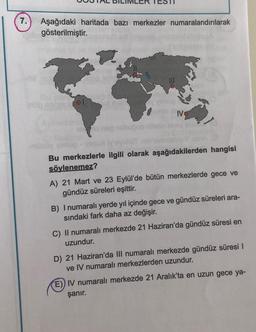 7.
Aşağıdaki haritada bazı merkezler numaralandırılarak
gösterilmiştir.
IV
Bu merkezlerle ilgili olarak aşağıdakilerden hangisi
söylenemez?
A) 21 Mart ve 23 Eylül'de bütün merkezlerde gece ve
gündüz süreleri eşittir.
B) I numaralı yerde yıl içinde gece ve gündüz süreleri ara-
sındaki fark daha az değişir.
C) II numaralı merkezde 21 Haziran'da gündüz süresi en
uzundur.
D) 21 Haziran'da III numaralı merkezde gündüz süresi I
ve IV numaralı merkezlerden uzundur.
E) IV numaralı merkezde 21 Aralık'ta en uzun gece ya-
şanır.