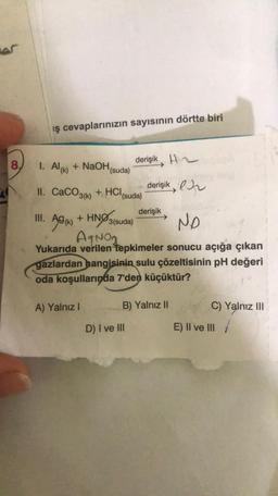 er
8.
ış cevaplarınızın sayısının dörtte biri
1. Al(k) + NaOH(suda)
II. CaCO3(k) +
HCI
+ HCl (suda)
A) Yalnız I
derişik
derişik
III. Ag (k) + HNO3(suda)
NO
AgNO₂
Yukarıda verilen tepkimeler sonucu açığa çıkan
gazlardan hangisinin sulu çözeltisinin pH değeri
oda koşullarında 7'den küçüktür?
D) I ve III
derişik
B) Yalnız II
C) Yalnız III
E) II ve III/