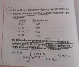 13. K, L ve M ve N canlılarının kanlarının karıştırılması so-
nucunda belirlenen çökelme oranları aşağıdaki gibi
belirlenmiştir.
Canlılar
K-L
L-N
M-N
K-N
Çökelme oranı
%30
%20
%50
%10
Bu canlılardan en gelişmişinin K canlısı olduğu bi-
lindiğine göre L, M ve N canlıları basitten gelişmişe
doğru sıralanışı aşağıdakilerden hangisidir?
A) L, N, M
D) N, L, M
B) M, L, N
E) L, M, N
C) M, N, L