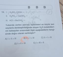 14.1.H₂SO KOH-
4
BB B
+21/20
Co(poc)
II. H³PO4 + Ca(OH)2 → C
III. HCI + Ba(OH)2 —
earth
Yukarıda verilen asit-baz tepkimeleri en küçük tam
sayılarla denkleştirildiğinde oluşan H₂O molekülleri-
nin katsayıları arasındaki ilişki aşağıdakilerin hangi-
sinde doğru olarak verilmiştir?
A) | > || > III
B) II > I = III
D) | = || > |||
C) || > | > |||
E) | = ||| > ||