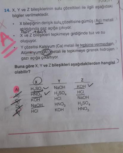 14. X, Y ve Z bileşiklerinin sulu çözeltileri ile ilgili aşağıdaki
bilgiler verilmektedir.
X bileşiğinin derişik sulu çözeltisine gümüş (Ag) metali
atıldığında gaz açığa çıkıyor.
Asit Baz
X ve Z bileşikleri tepkimeye girdiğinde tuz ve su
oluşuyor.
Y çözelt