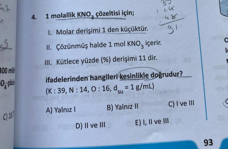 *
S
300 mili
C) 18
4.
1 molallik KNO, çözeltisi için;
1. Molar derişimi 1 den küçüktür.
II. Çözünmüş halde 1 mol KNO3 içerir.
III. Kütlece yüzde (%) derişimi 11 dir.
255/55
ifadelerinden hangileri kesinlikle doğrudur?
(K: 39, N: 14, 0:16, d = 1 g/mL)
su
36