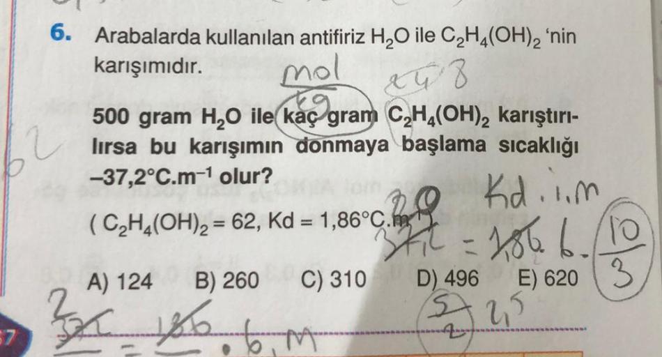 57
6. Arabalarda kullanılan antifiriz H₂O ile C₂H4(OH)2 'nin
karışımıdır.
mol
x48
500 gram H₂O ile kaç gram C₂H4(OH)₂ karıştırı-
lırsa bu karışımın donmaya başlama sıcaklığı
-37,2°C.m-¹ olur?
Kd.i.m
(C₂H4(OH)₂ = 62, Kd = 1,86°C.
A) 124
3x Xb6M
B) 260 C) 31