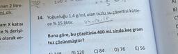 nan 2 litre-
mLdir.
am X katısı
ce % derişi-
olarak ve-
250
200
14. Yoğunluğu 1,4 g/mL olan tuzlu su çözeltisi kütle-
ce % 15 liktir.
14.15.10
Buna göre, bu çözeltinin 400 mL sinde kaç gram
tuz çözünmüştür?
146
B) 120
C) 84 D) 76
E) 56
A)
B)