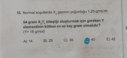 13. Normal koşullarda X, gazının yoğunluğu 1,25 g/mL'dir.
2
2 5
54 gram X,Y, bileşiği oluşturmak için gereken Y
elementinin kütlesi en az kaç gram olmalıdır?
(Y= 16 g/mol)
A) 14
B) 28
15
C) 36
M
D) 40
E) 42
1