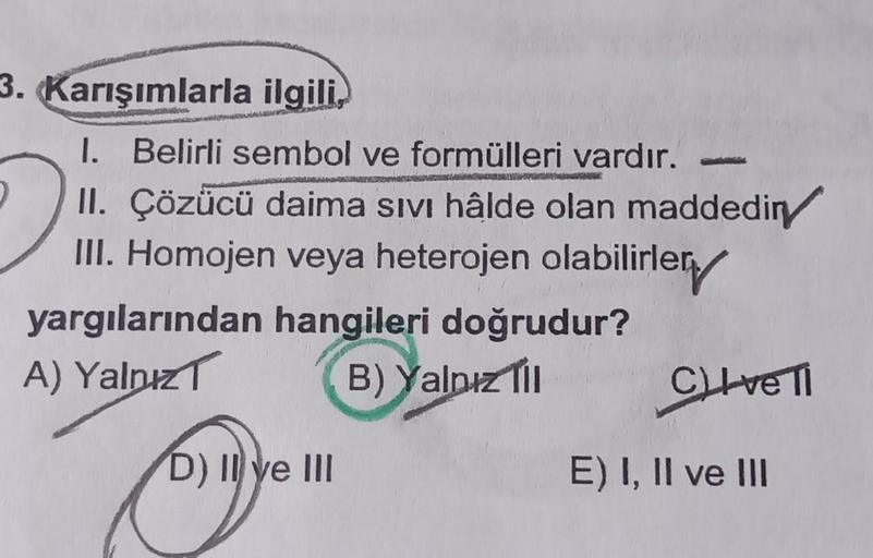 3. Karışımlarla ilgili,
I. Belirli sembol ve formülleri vardır. -
II. Çözücü daima Sıvı hâlde olan maddediny
III. Homojen veya heterojen olabilirler
yargılarından hangileri doğrudur?
A) Yalnız
B) Yalnız Til
Eye
D) II ve III
TORS
CLIve Ti
E) I, II ve III