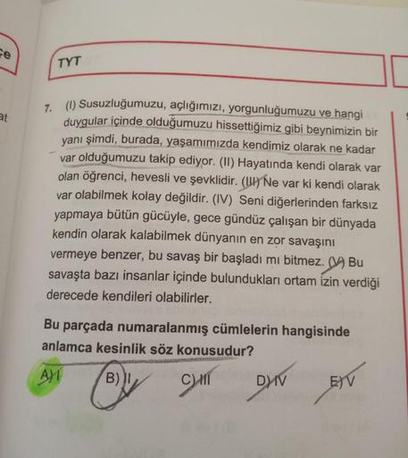 ce
at
TYT
7. (1) Susuzluğumuzu, açlığımızı, yorgunluğumuzu ve hangi
duygular içinde olduğumuzu hissettiğimiz gibi beynimizin bir
yanı şimdi, burada, yaşamımızda kendimiz olarak ne kadar
var olduğumuzu takip ediyor. (II) Hayatında kendi olarak var
olan öğre