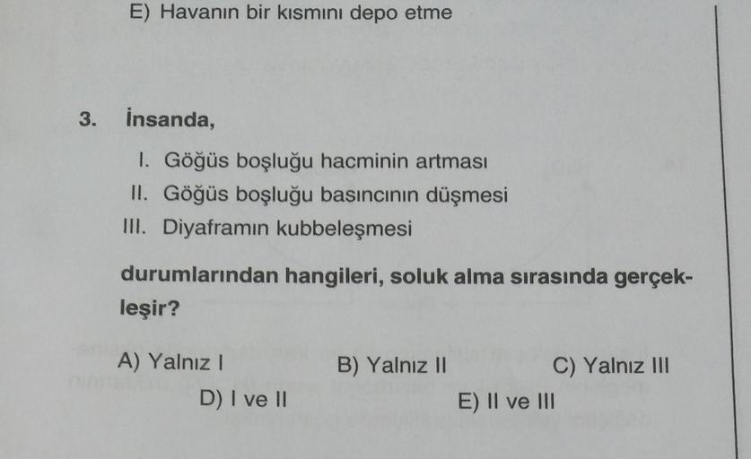 E) Havanın bir kısmını depo etme
3. İnsanda,
1. Göğüs boşluğu hacminin artması
II. Göğüs boşluğu basıncının düşmesi
III. Diyaframın kubbeleşmesi
durumlarından hangileri, soluk alma sırasında gerçek-
leşir?
A) Yalnız I
D) I ve II
B) Yalnız II
C) Yalnız III