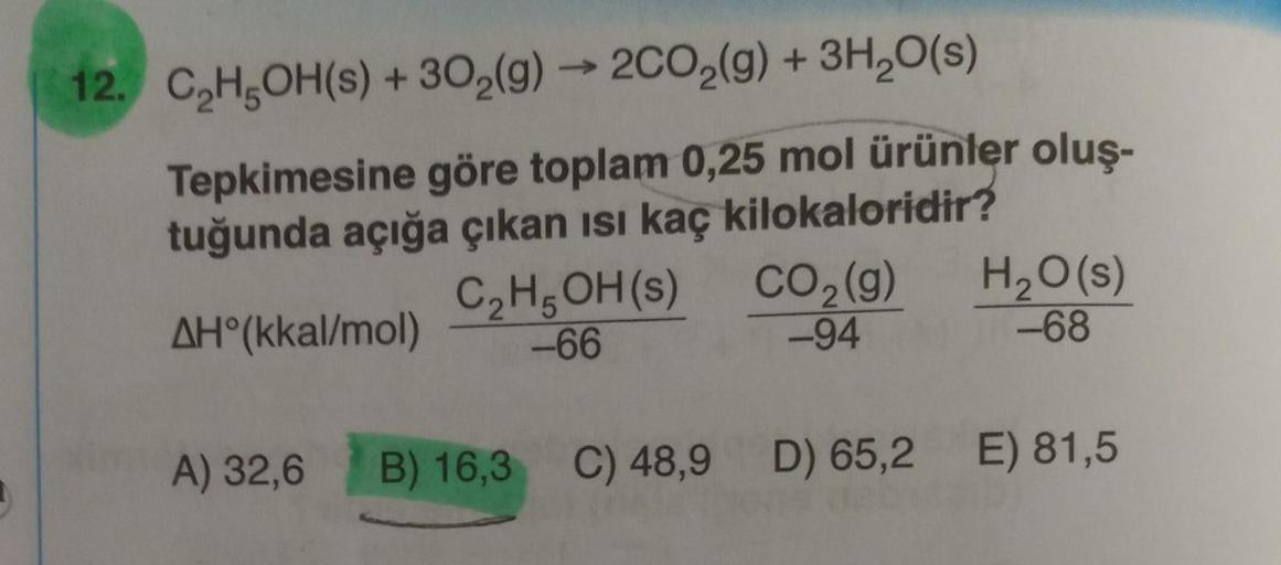 D
12. C₂H5OH(s) + 30₂(g) → 2CO₂(g) + 3H₂O(s)
Tepkimesine göre toplam 0,25 mol ürünler oluş-
tuğunda açığa çıkan ısı kaç kilokaloridir?
AH°(kkal/mol)
A) 32,6
C₂H5OH(s)
-66
CO₂ (g)
2
-94
H₂O(s)
-68
B) 16,3 C) 48,9 D) 65,2 E) 81,5