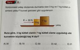 Soru
Sürtünmesiz yatay düzlemde durmakta olan 3 kg ve 7 kg kütleli ci-
simlere yatay F kuvveti şekildeki gibi uygulanıyor.
6
A) 30
F = 30 N
3 kg
7 kg
-yatay
Buna göre, 3 kg kütleli cismin 7 kg kütleli cisme uyguladığı etki
kuvvetinin büyüklüğü kaç N dur?
Pib B) 70 sal trgü C) 50 ticam D) 42 siaroop E) 21
(emor-g180
183
18,0 = Tenis)