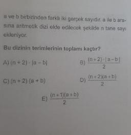 a ve b birbirinden farklı iki gerçek sayıdır. a ile b ara-
sina aritmetik dizi elde edilecek şekilde n tane sayı
ekleniyor.
Bu dizinin terimlerinin toplamı kaçtır?
A) (n + 2)-la-bl
C) (n + 2) (a + b)
E)
(n+1)(a+b)
2
(n+2)-la-bl
2
(n+2)(a+b)
2