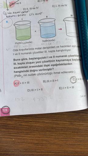 1₁
4.
LAT ve 11
O'nin hocmi artor
basıncı azalır. 452 ods.
(M
128
D) II, III ve IV
Pb(NO3)2(suda)
pb²²0
B) I
+
172
11
D) ||| > | > ||
E) I, III ve IV
↑
NaBr(suda)
No Brim
Oda koşullarında molar derişimleri ve hacimleri eşit olan
I ve II numaralı çözeltiler