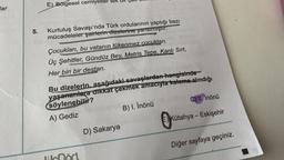 lar
5.
E) Bölgesel cemiyetler
Kurtuluş Savaşı'nda Türk ordularının yaptığı bazı
mücadeleler şairlerin dizelerine yansımıştır:
M
Çocukları, bu vatanın tükenmez cocukları.
Üç Şehitler, Gündüz Bey, Metris Tepe, Kanlı Sırt,
Her biri bir destan.
Bu dizelerin, aşağıdaki savaşlardan hangisinde
yaşananlara dikkat çekmek amacıyla kaleme alındığı
söylenebilir?
A) Gediz
B) I. İnönü
D) Sakarya
C) II, İnönü
E) Kütahya - Eskişehir
1
Diğer sayfaya geçiniz.