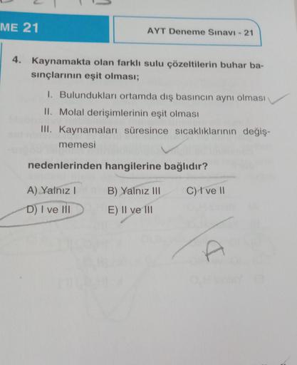 ME 21
AYT Deneme Sınavı - 21
4. Kaynamakta olan farklı sulu çözeltilerin buhar ba-
sınçlarının eşit olması;
1. Bulundukları ortamda dış basıncın aynı olması
II. Molal derişimlerinin eşit olması
III. Kaynamaları süresince sıcaklıklarının değiş-
memesi
neden