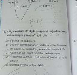 AY
A) Yalnız I
D) II ve III
B) Yalnız II
C) I ve II
E) I, II ve III
~-~
13. N₂H₂ molekülü ile ilgili aşağıdaki değerlendirme.
lerden hangisi yanlıştır? (H,,N) →
A) 5 sigma (o) bağı içerir.
B) Değerlik elektronlarından ortaklaşa kullanılan elekt-
ron sayısı 10, kullanılmayan elektron sayısı 4 tür.
C) Natomları sp3 hibrit orbitalleri ile bağ yapar.
DN atomları oktetini, H atomları dubletini tamam-
lamıştır.
8
E) Elektron sayıları toplamı 14'tür.
3.