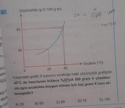 3.
miş
tim
min st
uzu bul
zeltini
için 20
klığı 15%
eklenme
sa doygu
Çözünürlük (g X/100 g su)
50
30
A) 25
B) 50
30 =
C) 60
X
505 105
0
25
40
Yukarıdaki grafik X tuzunun sıcaklığa bağlı çözünürlük grafiğidir.
40°C de hazırlanan kütlece %30'luk 500 gram X çözeltisi-
nin aynı sıcaklıkta doygun olması için kaç gram X tuzu ek-
lenmelidir?
X=150
Sıcaklık (°C)
D) 75 E) 100