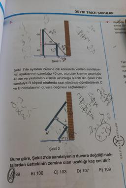 5.
12
60
8.3
8.4
8.50
40
D
A
145.
45
C
A'
Şekil 1
Şekil 1'de ayakları zemine dik konumda verilen sandalye-
nin ayaklarının uzunluğu 40 cm, oturulan kısmın uzunluğu
45 cm ve yaslanılan kısmın uzunluğu 60 cm dir. Şekil 2'de
sandalye B köşesi etrafında saat yönünde döndürülerek C
ve D noktalarının duvara değmesi sağlanmıştır.
ÖSYM TARZI SORULAR
A
A
fifa
$KX
-7. Aşağıda
sinda 31/
Bizk
x=25
Şekil 2
Buna göre, Şekil 2'de sandalyenin duvara değdiği nok-
talardan üsttekinin zemine olan uzaklığı kaç cm'dir?
99
B) 100
C) 103
D) 107
E) 109
konumdi
olmakta
YAYINLARI
Tah
nin
liv
ORIJINAL
run
B
A