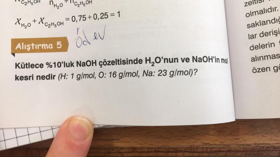 C2H5OH nHeo
XH₂O +XC₂H₂OH = 0,75 +0,25 = 1
őd ev
C₂H5OH
Alıştırma 5
Kütlece %10'luk NaOH çözeltisinde H₂O'nun ve NaOH'in mol
kesri nedir (H: 1 g/mol, O: 16 g/mol, Na: 23 g/mol)?
zeltis
olmalıdır.
saklandığ
lar derişi
delerin
alınmas
özen gö