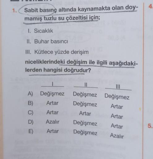 1.
Sabit basınç altında kaynamakta olan doy-
mamış tuzlu su çözeltisi için;
1. Sıcaklık
II. Buhar basıncı
III. Kütlece yüzde derişim
niceliklerindeki değişim ile ilgili aşağıdaki-
lerden hangisi doğrudur?
Değişmez
Artar
A)
B)
C)
Artar
D) Azalır
E) Artar
10