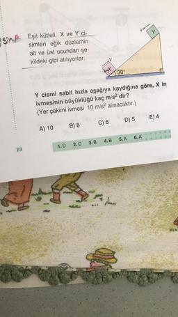 S6. Eşit kütleli X ve Y ci-
simleri eğik düzlemin
73
alt ve üst ucundan şe-
kildeki gibi atılıyorlar.
A) 10
1. D
Y cismi sabit hızla aşağıya kaydığına göre, X in
ivmesinin büyüklüğü kaç m/s² dir?
(Yer çekimi ivmesi 10 m/s² alınacaktır.)
C) 6
B) 8
2. C 3. B
bat
9.95
30°
D) 5
4.B 5. A
Y
6. A
E) 4