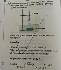 UĞUR
9. Şekilde verilen düzenekte erlanmayerde 25 °C de 1 mol
HCI içeren sulu çözelti, bürette 2 mol NaOH içeren sulu
çözelti bulunmaktadır.
Buna göre,
(very)
Bu iki sulu çözelti sıcaklık değiştirilmeden tamamen
karıştırılıyor.
Büret
D) II ve III
Erlanmayer
Tepkime sonunda 1 mol NaCl oluşur.
Tepkime nötralleşme tepkimesi olarak sınıflandırılır.
Oluşan Rargimin pH değeri 7 den küçüktür.
yargılarından hangileri doğrudur?
A) Yalnız I
B) I ve
C) I ve III
E) I, II ve III