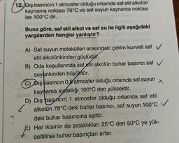 12. Dış basıncın 1 atmosfer olduğu ortamda saf etil alkolün
kaynama noktası 78°C ve saf suyun kaynama noktası
ise 100°C dir.
Buna göre, saf etil alkol ve saf su ile ilgili aşağıdaki
yargılardan hangisi yanlıştır?
yanakonuyun çal
A) Saf suyun molekülleri arasındaki çekim kuvveti saf V
etil alkolünkinden güçlüdür.
B) Oda koşullarında saf etil alkolün buhar basıncı saf V
suyunkinden büyüktür.
C) Diş pasincin 0,8 atmosfer olduğu ortamda saf suyun x
kaynama sıcaklığı 100°C den yüksektir.
-De
D) Dış basıncın 1 atmosfer olduğu ortamda saf etil
alkolün 78°C deki buhar basıncı, saf suyun 100°C
deki buhar basıncına eşittir.
E) Her ikisinin de sıcaklıkları 25°C den 50°C ye yük-
seltilirse buhar basınçları artar.