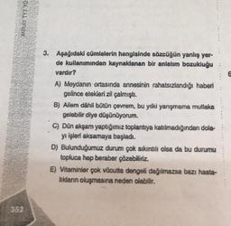 MIRAY TYT TO
352
3. Aşağıdaki cümlelerin hangisinde sözcüğün yanlış yer-
de kullanımından kaynaklanan bir anlatım bozukluğu:
vardır?
A) Meydanın ortasında annesinin rahatsızlandığı haberi
gelince etekleri zil çalmıştı.
B) Ailem dâhil bütün çevrem, bu yılki yarışmama mutlaka
gelebilir diye düşünüyorum.
C) Dün akşam yaptığımız toplantıya katılmadığından dola-
yı işleri aksamaya başladı.
D) Bulunduğumuz durum çok sıkıntılı olsa da bu durumu
topluca hep beraber çözebiliriz.
E) Vitaminler çok vücutta dengeli dağılmazsa bazı hasta-
lıkların oluşmasına neden olabilir.
6