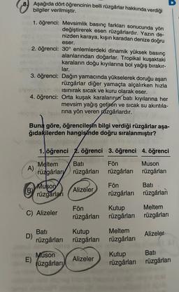 8. Aşağıda dört öğrencinin belli rüzgârlar hakkında verdiği
bilgiler verilmiştir.
1. öğrenci:
eser.
2. öğrenci: 30° enlemlerdeki dinamik yüksek basınç
alanlarından doğarlar. Tropikal kuşaktaki
karaların doğu kıyılarına bol yağış bırakır-
lar.
3. öğrenci:
Dağın yamacında yükselerek doruğu aşan
rüzgârlar diğer yamaçta alçalırken hızla
Ob bisinırak sıcak ve kuru olarak eser.
4. öğrenci: Orta kuşak karalarının batı kıyılarına her
mevsim yağış getiren ve sıcak su akıntıla-
rına yön veren păzgârlardır.
Buna göre, öğrencilerin bilgi verdiği rüzgârlar aşa-
ğıdakilerden hangisinde doğru sıralanmıştır?
A)
B)
Mevsimlik basınç farkları sonucunda yön
değiştirerek esen rüzgârlardır. Yazın de-
nizden karaya, kışın karadan denize doğru
D)
E)
1. öğrenci 2. öğrenci 3. öğrenci 4. öğrenci
tegobe.
C) Alizeler
Meltem
rüzgârlary
Muson
rüzgarları
Bati
rüzgârları
Muson
rüzgârları
Bati
rüzgârları
Alizeler
Fön
rüzgârları
Kutup
rüzgârları
Alizeler
Fön
rüzgârları
Fön
rüzgârları
Kutup
rüzgârları
Meltem
rüzgârları
Kutup
rüzgârları
Muson
rüzgârları
Batı
rüzgârları
Meltem
rüzgârları
Alizeler
Bati
rüzgârları