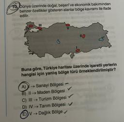 10, Dünya üzerinde doğal, beşerî ve ekonomik bakımından
benzer özellikler gösteren alanlar bölge kavramı ile ifade
edilir.
110
Buna göre, Türkiye haritası üzerinde işaretli yerlerin
hangisi için yanlış bölge türü örneklendirilmiştir?
A) → Sanayi Bölgesi -
B) II →→Maden Bölgesi
C) III → Turizm Bölgesi
D) IV →Tarım Bölgesi
(E) V → Dağlık Bölge ✓