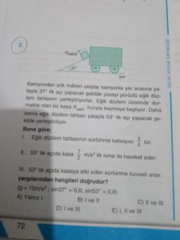 2.
sabit
37°
Kamyondan yük indiren ustalar kamyonla yer arasına ya-
tayla 37° lik açı yapacak şekilde yüzeyi pürüzlü eğik düz-
lem tahtasını yerleştiriyorlar. Eğik düzlem üzerinde dur-
makta olan bir kasa sabit hızıyla kaymaya başlıyor. Daha
sonra eğik düzlem tahtası yatayla 53° lik açı yapacak şe-
kilde yerleştiriliyor.
Buna göre;
1. Eğik düzlem tahtasının sürtünme katsayısı3 tür.
4
II. 53° lik açıda kasa
72
yer
7
m/s² lik ivme ile hareket eder.
2
III. 53° lik açıda kasaya etki eden sürtünme kuvveti artar.
yargılarından hangileri doğrudur?
(g=10m/s²; sin37° = 0,6; sin53° = 0,8)
A) Yalnız I
B) I ve II
D) I ve III
C) II ve III
E) I, II ve III
CELAL AYDIN YAYINLARI