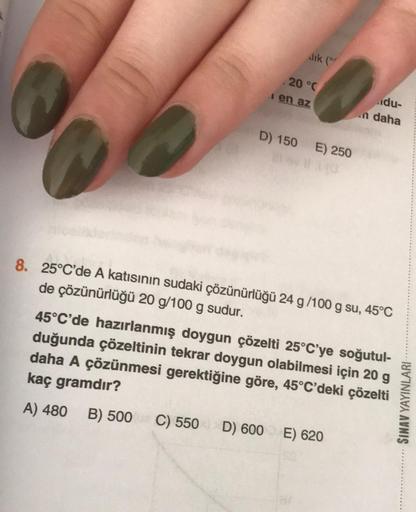 dik (or
. 20 °C
en az
D) 150 E) 250
du-
n daha
8. 25°C'de A katısının sudaki çözünürlüğü 24 g/100 g su, 45°C
de çözünürlüğü 20 g/100 g sudur.
45°C'de hazırlanmış doygun çözelti 25°C'ye soğutul-
duğunda çözeltinin tekrar doygun olabilmesi için 20 g
daha A ç