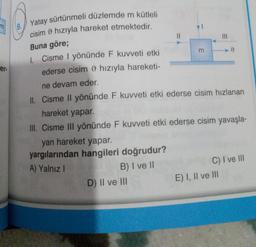 er.
Yatay sürtünmeli düzlemde m kütleli
cisim hızıyla hareket etmektedir.
Buna göre;
1. Cisme I yönünde F kuvveti etki
ederse cisim hızıyla hareketi-
ne devam eder.
II. Cisme Il yönünde F kuvveti etki ederse cisim hızlanan
hareket yapar.
III. Cisme III yönünde F kuvveti etki ederse cisim yavaşla-
yan hareket yapar.
yargılarından hangileri doğrudur?
A) Yalnız I
B) I ve II
D) II ve III
||
3
C) I ve III
E) I, II ve III