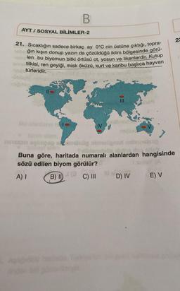 B
AYT/SOSYAL BİLİMLER-2
21. Sıcaklığın sadece birkaç ay 0°C nin üstüne çıktığı, topra-
ğın kışın donup yazın da çözüldüğü iklim bölgesinde görü-
len bu biyomun bitki örtüsü ot, yosun ve likenlerdir. Kutup
tilkisi, ren geyiği, misk öküzü, kurt ve karibu başlıca hayvan
türleridir.
IV
eloib
najlaxd
23
omünig
helsep
Sildenslyös una do site.
Buna göre, haritada numaralı alanlardan hangisinde
sözü edilen biyom görülür?
sinley (A
A) I
B) II
C) III
E) V
D) IV