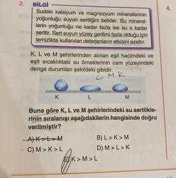 2.
-CUBE
BİLGİ
Sudaki kalsiyum ve magnezyum minerallerinin
yoğunluğu suyun sertliğini belirler. Bu mineral-
derin yoğunluğu ne kadar fazla ise su o kadar
serttir. Sert suyun yüzey gerilimi fazla olduğu için
temizlikte kullanılan deterjanların etkisini azaltır.
A
K, L ve M şehirlerinden alınan eşit hacimdeki ve
eşit sıcaklıktaki su örneklerinin cam yüzeyindeki
denge durumları şekildeki gibidir.
LMK
K
-A) K L M
C) M>K>L
L
Buna göre K, L ve M şehirlerindeki su sertlikle-
rinin sıralanışı aşağıdakilerin hangisinde doğru
verilmiştir?
M
B) L>K> M
D) M > L > K
EK>M>L
4.