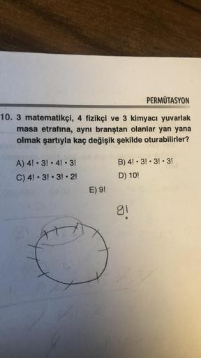 PERMÜTASYON
10. 3 matematikçi, 4 fizikçi ve 3 kimyacı yuvarlak
masa etrafına, aynı branştan olanlar yan yana
olmak şartıyla kaç değişik şekilde oturabilirler?
A) 4! 3! 4! 3!
C) 4! 3! 3!2!
21
E) 9!
B) 4! 3! 3! 3!
D) 10!
gl