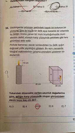 ifadelerinden hangileri dogrudur?
A) Yalnız
-D) Ive lif
10 cm
BY Yalnız II
34. Dikdörtgenler prizması şeklindeki kapalı bir kutunun bir
yüzeyine iğne ile küçük bir delik açıp karanlık bir ortamda
bu deliğin önüne yanan bir mum koyduğumuzda mum
alevinin delikli yüzeyin karşı yüzeyinde şekildeki gibi ters
görüntüsü elde edilir.
C
-E) I, II ve !!!
Pinhole kamerası olarak isimlendirilen bu delik ışığın
doğrusal yolla yayıldığını gösterir. Bu aynı zamanda
fotoğraf makinelerinin çalışma prensibini gösteren bir
düzlemdir.
B) 4
40 cm
C) alnız III
(C)
Yukarıdaki düzenekte verilen uzunluk değerlerine
göre, deliğin karşı yüzeyinde oluşan görüntüdeki
alevin boyu kaç cm dir?
A) 3
D) 6
20 cm
E) 7
G
j
$
S
A
R
M
A
L
13