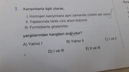 3.
Karışımlarla
ilgili olarak,
I. Homojen karışımlara aynı zamanda çözelti adı verilir
II. Yapılarında farklı cins atom bulunur.
III. Formüllerle gösterirler.
yargılarından hangileri doğrudur?
A) Yalnız I
B) Yalnız II
D) I ve III
E) II ve III
C) I ve II
Buna
1.
IL