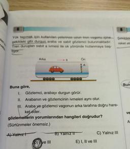 vetle
Yük taşımak için kullanılan yeterince uzun tren vagonu içine
şekildeki gibi durgun araba ve sabit gözlemci bulunmaktadır.
Tren duruştan sabit a ivmesi ile ok yönünde hızlanmaya baş-
Tiyor.
Buna göre,
Arka
a
p) ve III
Ön
1. Gözlemci, arabayı durgun görür.
II. Arabanın ve gözlemcinin ivmeleri aynı olur.
III. Araba ve gözlemci vagonun arka tarafına doğru hare-
ket eder.
gözlemelerin yorumlarından hangileri doğrudur?
(Sürtünmeler önemsiz.)
A) Yalnız t
B) Yalnız II
Şekildek
reket et
E) I, II ve III
C) Yalnız III
Bun
ve
A