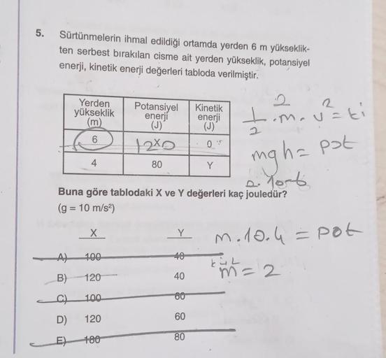 5. Sürtünmelerin ihmal edildiği ortamda yerden 6 m yükseklik-
ten serbest bırakılan cisme ait yerden yükseklik, potansiyel
enerji, kinetik enerji değerleri tabloda verilmiştir.
A)
B)
C)
D)
Yerden
yükseklik
(m)
6
E
4
2
mg h= pot
Buna göre tablodaki X ve Y d