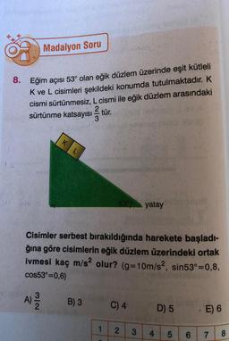 Madalyon Soru
8. Eğim açısı 53° olan eğik düzlem üzerinde eşit kütleli
K ve L cisimleri şekildeki konumda tutulmaktadır. K
cismi sürtünmesiz, L cismi ile eğik düzlem arasındaki
sürtünme katsayısı tür.
270 Cm
KL
53 yatay
Cisimler serbest bırakıldığında harekete başladı-
ğına göre cisimlerin eğik düzlem üzerindeki ortak
ivmesi kaç m/s² olur? (g=10m/s², sin53°=0,8,
cos53°=0,6)
A) 31/12
B) 3
C) 4
1 2 3
4
D) 5
LO
5
6
CO
-E) 6
7
8