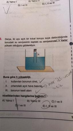 A) Yalnız I
D) I ve III
B) Yalnız
L
2. Derya, iki uçu açık bir kılcal boruyu suya daldırıldığında 6
borudaki su seviyesinin kaptaki su seviyesinden h kadar
yüksek olduğunu gözlemliyor.
D) I ve III
E) I, II ve III
h
Buna göre h yüksekliği,
I. kullanılan borunun cinsi,
II. ortamdaki açık hava basıncı her iki ucum
III.
borunun kesit alanı
çık
niceliklerinden hangilerine bağlıdır?
A) Yalnız I
B) Yalnız III
C) I ve II
S
E) I, ve III
R
M
A
1